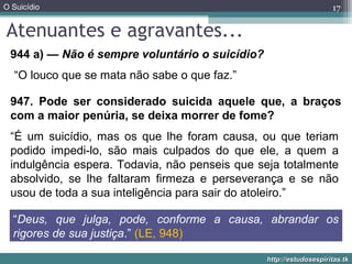 O Suicídio
http://estudosespiritas.tkhttp://estudosespiritas.tk
Atenuantes e agravantes...
17
944 a) — Não é sempre voluntário o suicídio?
947. Pode ser considerado suicida aquele que, a braços
com a maior penúria, se deixa morrer de fome?
“Deus, que julga, pode, conforme a causa, abrandar os
rigores de sua justiça.” (LE, 948)
“O louco que se mata não sabe o que faz.”
“É um suicídio, mas os que lhe foram causa, ou que teriam
podido impedi-lo, são mais culpados do que ele, a quem a
indulgência espera. Todavia, não penseis que seja totalmente
absolvido, se lhe faltaram firmeza e perseverança e se não
usou de toda a sua inteligência para sair do atoleiro.”
 