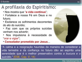 O Suicídio
http://estudosespiritas.tkhttp://estudosespiritas.tk
A profilaxia do Espiritismo:
19
• Nos mostra que “a vida continua”;
• Fortalece a nossa Fé em Deus e no
futuro;
• Esclarece os sofrimentos decorrentes
do ato do suicídio;
• Faz com que os próprios suicidas
venham nos advertir;
• Nos impulsiona à necessidade de
“orar e vigiar”;
• Consolador prometido por Jesus...
“A calma e a resignação hauridas da maneira de considerar a
vida terrestre e da confiança no futuro dão ao espírito uma
serenidade que é o melhor preservativo contra a loucura e o
suicídio.” (ESE, Cap. V, 14)
 