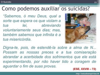 O Suicídio
http://estudosespiritas.tkhttp://estudosespiritas.tk
Como podemos auxiliar os suicidas?
21
“Sabemos, ó meu Deus, qual a
sorte que espera os que violam a
tua lei, abreviando
voluntariamente seus dias; mas,
também sabemos que infinita é a
tua misericórdia.
(ESE, XXVIII – 72)
Digna-te, pois, de estendê-la sobre a alma de N...
Possam as nossas preces e a tua comiseração
abrandar a acerbidade dos sofrimentos que ele está
experimentando, por não haver tido a coragem de
aguardar o fim de suas provas.
 