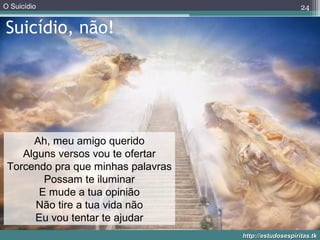 O Suicídio
http://estudosespiritas.tkhttp://estudosespiritas.tk
Suicídio, não!
24
Ah, meu amigo querido
Alguns versos vou te ofertar
Torcendo pra que minhas palavras
Possam te iluminar
E mude a tua opinião
Não tire a tua vida não
Eu vou tentar te ajudar
 