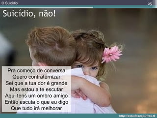 O Suicídio
http://estudosespiritas.tkhttp://estudosespiritas.tk
Suicídio, não!
25
Pra começo de conversa
Quero confraternizar
Sei que a tua dor é grande
Mas estou a te escutar
Aqui tens um ombro amigo
Então escuta o que eu digo
Que tudo irá melhorar
 
