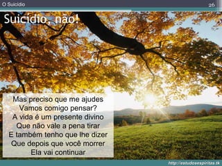 O Suicídio
http://estudosespiritas.tkhttp://estudosespiritas.tk
Suicídio, não!
26
Mas preciso que me ajudes
Vamos comigo pensar?
A vida é um presente divino
Que não vale a pena tirar
E também tenho que lhe dizer
Que depois que você morrer
Ela vai continuar
 