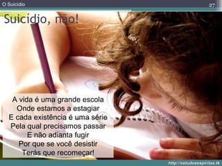 O Suicídio
http://estudosespiritas.tkhttp://estudosespiritas.tk
Suicídio, não!
27
A vida é uma grande escola
Onde estamos a estagiar
E cada existência é uma série
Pela qual precisamos passar
E não adianta fugir
Por que se você desistir
Terás que recomeçar!
 