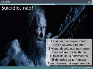 O Suicídio
http://estudosespiritas.tkhttp://estudosespiritas.tk
Suicídio, não!
31
Observa o exemplo infeliz
Dos que vêm a te falar
E vivos, depois que morreram
Eles voltam pra te alertar
E falar de seus sofrimentos
E de todos os tormentos
Que passaram a experimentar
 