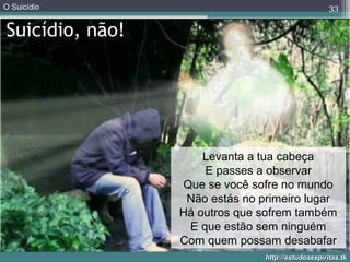O Suicídio
http://estudosespiritas.tkhttp://estudosespiritas.tk
Suicídio, não!
33
Levanta a tua cabeça
E passes a observar
Que se você sofre no mundo
Não estás no primeiro lugar
Há outros que sofrem também
E que estão sem ninguém
Com quem possam desabafar
 