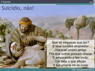 O Suicídio
http://estudosespiritas.tkhttp://estudosespiritas.tk
Suicídio, não!
34
Que tal esquecer sua dor?
E teus ouvidos emprestar
Oferecer ombro amigo
Pra que outros possam chorar
E amparando o teu irmão
Em toda a sua aflição
A tua própria irá se curar
 