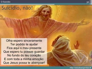 O Suicídio
http://estudosespiritas.tkhttp://estudosespiritas.tk
Suicídio, não!
36
Olha espero sinceramente
Ter podido te ajudar
Fica aqui o meu presente
Que espero tu possas guardar
No fundo do teu coração
E com toda a minha emoção:
Que Jesus possa te abençoar!
 