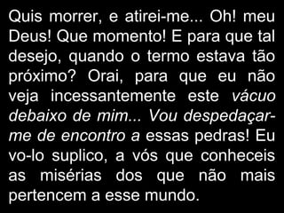 Quis morrer, e atirei-me... Oh! meu
Deus! Que momento! E para que tal
desejo, quando o termo estava tão
próximo? Orai, para que eu não
veja incessantemente este vácuo
debaixo de mim... Vou despedaçar-
me de encontro a essas pedras! Eu
vo-lo suplico, a vós que conheceis
as misérias dos que não mais
pertencem a esse mundo.
 
