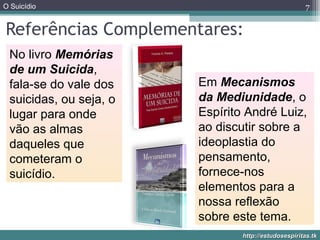 O Suicídio
http://estudosespiritas.tkhttp://estudosespiritas.tk
Referências Complementares:
7
No livro Memórias
de um Suicida,
fala-se do vale dos
suicidas, ou seja, o
lugar para onde
vão as almas
daqueles que
cometeram o
suicídio.
Em Mecanismos
da Mediunidade, o
Espírito André Luiz,
ao discutir sobre a
ideoplastia do
pensamento,
fornece-nos
elementos para a
nossa reflexão
sobre este tema.
 