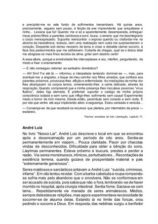 e precipitei-me no vale fundo de sofrimentos inenarráveis. Há quinze anos,
precisamente, vagueio sem pouso, à feição da ave imprevidente que aniquilasse o
ninho... Leviana que fui! Quando me vi só e aparentemente desamparada, entreguei
meus pobres filhos a parentes caridosos e sorvi, louca, o veneno que me desintegraria
o corpo menosprezado. Supunha reencontrar o esposo querido ou chafurdar-me no
abismo da inexistência; todavia, nem uma realização nem outra me surpreenderam o
coração. Despertei sob denso nevoeiro de lama e cinza e debalde clamei socorro, à
face dos padecimentos que me asfixiavam. Coberta de chagas, qual se o tóxico letal
me atingisse os mais finos tecidos da alma, gritei sem destino certo!
A essa altura, porque a emotividade lhe interceptasse a voz, interferi, perguntando, de
modo a fixar o ensinamento:
— E não conseguiu retornar ao santuário doméstico?
— Ah! Sim! Fui até lá — informou a interpelada tentando dominar-se —, mas, para
acentuar-me a angústia, o toque de meu carinho nos filhos amados, que confiara aos
parentes próximos, provocava-lhes aflição e enfermidade. As irradiações de minha dor
lhes alcançavam os corpos tenros, envenenando-lhes a carne delicada, através da
respiração. Quando compreendi que a minha presença lhes inoculava pavoroso “vírus
fluídico”, deles fugi aterrada. É preferível suportar o castigo de minha própria
consciência isolada e sem rumo que infligir-lhes sofrimento sem causa! Experimentei
medo e horror de mim mesma. Desde então, perambulo sem consolo e sem norte. É
por isto que venho até aqui implorando alívio e segurança. Estou cansada e vencida...
— Convença-se de que receberá os recursos que pleiteia, por intermédio da prece —
esclareci,
Trechos extraídos do livro Libertação, capítulo 17.
André Luiz
No livro “Nosso Lar”, André Luiz descreve o local em que se encontrou
após a desencarnação por um período de oito anos. Sentia-se
permanentemente em viagem... Pouca claridade. Pavor por chacotas
vindas de desconhecidos. Dificuldade para obter a bênção do sono.
Lágrimas permanentes. Esteve próximo à loucura, prestes a perder a
razão. Via seres monstruosos,irônicos,perturbadores...Recordaçõesda
existência terrena, quando gozava de prosperidade material e pais
“extremamente generosos”.
Seres maldosos e sarcásticos gritavam a André Luiz: “suicida, criminoso,
infame”.Em vão tentou revidar. Com abarba cabeludae roupa rompendo-
se sofria mais pelo abandono que o envolvera. Não se conformava em
seracusado de suicida, pois sabiaque não o fora,lembrando-se de haver
morrido no hospital, após cirurgia intestinal. Sentia fome.Saciava-se com
lama... Repetidamente via manada de seres animalescos. Médico,
sempre detestaraas religiões,mas agora experimentava necessidadede
socorrer-se de alguma delas. Estando já no limite das forças, orou
pedindo o socorro a Deus. Em resposta, das neblinas surgiu o benfeitor
 