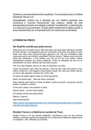 Clarêncio, acompanhado de dois auxiliares. Foi conduzido para a Colônia
Espiritual “Nosso Lar”.
Hospitalizado, André Luiz é atendido por um médico espiritual que
comprova o “suicídio inconsciente” que praticou, diante da vida
desregradaque levara em relação à bebida“socialmente”,a alimentação
e o sexo (em sua juventude). É lição-alerta imperdívele inédita quanto a
essa característica do comportamento da maioria dos encarnados.
O PODER DA PRECE
Um Espírito suicida que pede preces
Estou preso em um quarto escuro. Não vejo nada, mas ouço gritos, gemidos e queixas
de dores atrozes. Vou apalpando para ver se encontro uma porta, uma janela ou uma
fresta, mas nada. Uma pessoa às vezes aparece e diz: “Por que cometeste a falta
mais grave que um ser humano pode fazer? Sois um suicida.” Quando assim diz sinto
dores que arrebentam o meu cérebro, pois dei um tiro em meu ouvido. Estava
desesperado envolvido por muitos problemas. Todos se afastaram de mim, só se
aproximaram os meus credores que não eram poucos.
Tive uma vida invejável, pois fui um vulto de relevância na mídia.
Todos me achavam belo, cheio de charme e “bem de vida”. Mas mal sabiam o meu
dilema, envolvi-me com drogas e coisas ilícitas e fiquei num beco sem saída, até que
um dia eu não aguentei e liquidei com minha vida.
Às vezes até ajudei alguém antes de minha bancarrota.
Quero sair desse lugar... Mas não tenho condições.
Estou fazendo esse relato no intuito de alertar a todos que lerem, que jamais, jamais
mesmo, cometam o suicídio.
A vida não é nossa, mas pertence a Deus.
Agora é tarde... Já morri pelo suicídio.
Um espírito suicida que pede preces.
Médium: Catarina.
Autor desconhecido
https://www.mensagemespirita.com.br/md/ad/psicografia-de-um-espirito-
suicida-que-pede-preces
Divaldo Franco e a História do suicida do Trem.
Divaldo Franco é um ser humano fantástico: reconhecido como um dos maiores
médiuns e oradores espíritas da atualidade, foi o criador de um belíssimo projeto social
em Salvador – BA: a Mansão do Caminho.
 