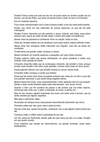 Divaldo Franco conta que certa vez leu em um jornal sobre um terrível suicídio de um
homem, pai de dez filhos, que havia se atirado sobre a linha do trem e foi triturado.
Era um modesto operário.
Ficou muito impressionado com o caso e passou então a orar por esse pobre espírito.
Anotou seu nome em sua caderneta de preces especiais: as que ele faz pela
madrugada.
Divaldo Franco intercedia por ele pedindo a Jesus, dizendo que talvez esse pobre
operário nem queria se matar de fato, talvez o tenha feito pelas circunstâncias.
Quinze anos se passaram e continuava firme na oração, todos os dias.
Certo dia, Divaldo estava com um problema e por esse motivo, estava sofrendo muito.
Nessa noite não conseguiu então interceder por ninguém, pois não se sentia em
condições.
O sofrimento era grande, então começou a chorar.
Nesse momento um Espírito apareceu e perguntou por qual motivo chorava.
Divaldo explicou então que estava enfrentando um grave problema e sentia uma
vontade muito grande de chorar.
O Espírito disse-lhe então que se continuasse chorando, ele também o faria, porque
amava muito Divaldo e lhe tinha muita gratidão, e ficava muito triste em vê-lo assim.
Essas palavras fizeram com que Divaldo ficasse um pouco menos triste.
O Espírito então começou a contar sua história:
Disse que há muitos anos havia se jogado embaixo das rodas de um trem e que não
era possível descrever o que sentia nessa tragédia eterna.
Mesmo depois de morto, ouvia incessantemente o trem apitando indo em sua direção.
Sentia o corpo sendo triturado pelas rodas eternamente, sem nunca morrer.
Quando o trem por fim acabava de passar e ele achava que iria então respirar,
começava tudo outra vez: o apito, a trituração do corpo, a eterna dor…
Mas um dia, escutou alguém chamando seu nome com tanto amor e ternura, que se
sentiu aliviado por alguns segundos.
Mas logo o sofrimento voltou.
De tempos em tempos ouvia essa pessoa desconhecida chamando seu nome.
Percebeu então que não ouvia mais o apito do trem.
Deu-se conta que, apesar do suicídio, continuava vivo e que alguém pedia a Deus por
ele.
Começou então a refletir sobre a gravidade do seu ato.
Um dia, sentiu-se fortemente atraído pela voz que orava por ele e viu então, Divaldo
em seu quarto orando.
Ficou sabendo que aquele ser desconhecido, de grande bondade, orava pelos
desgraçados.
 