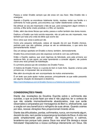 Passou a visitar Divaldo sempre que ele orava em seu favor. Mas Divaldo não o
enxergava.
Quando o Espírito se encontrava totalmente lúcido, resolveu visitar sua família e o
sofrimento foi muito grande, pois encontrou sua mulher blasfemando contra ele.
Ela atribuía ao seu ato impensado o fato de que, para conseguirem algum dinheiro e
comida, a filha tenha virado prostituta e o filho um bandido.
Então, além das dores físicas que sentia, passou a sofrer também das dores morais.
Explicou a Divaldo que todo suicida responde, não só pelo seu ato impensado, mas
também por toda uma onda de efeito que ocorre daí.
Era o único que orava e pedia por ele.
Como uma pequena retribuição, estava ali naquele dia em que Divaldo chorava,
pedindo para que não sofresse, porque se ele se entristecesse, o que seria dos
permanentemente tristes?
Deu um abraço apertado em Divaldo e chorou também, demoradamente.
Divaldo ficou emocionado pois não esperava comovê-lo com seu sofrimento.
Então o Espírito explicou que eram lágrimas de felicidade, pois pela primeira vez
sentia-se feliz, já que agora, por estar aprendendo a consolar alguém, ele poderia
iniciar uma nova jornada de reabilitação.
E a primeira pessoa que ele consolava era Divaldo Franco.
A história de Divaldo Franco e o suicida do trem é muito forte. Quando a lemos pela
primeira vez, é impossível não se emocionar.
Mas além da emoção ela vem acompanhada de muitos ensinamentos.
É um texto que pode ajudar muitas pessoas, principalmente as que estão passando
por alguma situação de desespero e desânimo.
https://caminhodejesus.com.br/divaldo-franco-e-a-historia-do-suicida-do-trem/
CONSIDERAÇÕES FINAIS:
Diante das revelações da Doutrina Espírita sobre o sofrimento dos
suicidas, o que se pode fazer por eles é não julgá-los; ter a certeza de
que não estarão irremediavelmente abandonados, mas que serão
observados e amparados por mensageiros do Bem e, efetivamente, que
a oração em seu benefício é o refrigério de suas almas. Quando oramos
por eles, nossas vibrações lhes proporcionam brando alívio.
Diante das dificuldades,perdas,sofrimentos,nunca, em momento algum,
desistirda vida, nem perdera esperançana bondade de Deus.A vida nos
pede simplesmente para caminhar. Se tropeçarmos e cairmos,
levantemo-nos porque tudo passa. Deus nos ama! Ele deseja a nossa
felicidade! Depositemos a nossa confiança inteiramente em Deus. Ele
 