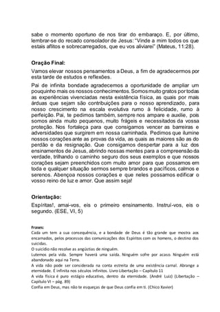 sabe o momento oportuno de nos tirar do embaraço. E, por último,
lembrar-se do recado consolador de Jesus: “Vinde a mim todos os que
estais aflitos e sobrecarregados, que eu vos aliviarei” (Mateus, 11:28).
Oração Final:
Vamos elevar nossos pensamentos a Deus, a fim de agradecermos por
esta tarde de estudos e reflexões.
Pai de infinita bondade agradecemos a oportunidade de ampliar um
pouquinho mais os nossos conhecimentos.Somosmuito gratos portodas
as experiências vivenciadas nesta existência física, as quais por mais
árduas que sejam são contribuições para o nosso aprendizado, para
nosso crescimento na escala evolutiva rumo à felicidade, rumo à
perfeição. Pai, te pedimos também, sempre nos ampare e auxilie, pois
somos ainda muito pequenos, muito frágeis e necessitados da vossa
proteção. Nos fortaleça para que consigamos vencer as barreiras e
adversidades que surgirem em nossa caminhada. Pedimos que ilumine
nossos corações ante as provas da vida, as quais as maiores são as do
perdão e da resignação. Que consigamos despertar para a luz dos
ensinamentos de Jesus, abrindo nossas mentes para a compreensão da
verdade, trilhando o caminho seguro dos seus exemplos e que nossos
corações sejam preenchidos com muito amor para que possamos em
toda e qualquer situação sermos sempre brandos e pacíficos, calmos e
serenos. Abençoa nossos corações e que neles possamos edificar o
vosso reino de luz e amor. Que assim seja!
Orientação:
Espíritas!, amai-vos, eis o primeiro ensinamento. Instruí-vos, eis o
segundo. (ESE, VI, 5)
Frases:
Cada um tem a sua consequência, e a bondade de Deus é tão grande que mostra aos
encarnados, pelos processos das comunicações dos Espíritos com os homens, o destino dos
suicidas.
O suicídio não resolve as angústias de ninguém.
Lutemos pela vida. Sempre haverá uma saída. Ninguém sofre por acaso. Ninguém está
abandonado aqui na Terra.
A vida não pode ser considerada na conta estreita de uma existência carnal. Abrange a
eternidade. É infinita nos séculos infinitos. Livro Libertação – Capítulo 11
A vida física é puro estágio educativo, dentro da eternidade. (André Luiz) (Libertação –
Capítulo VI – pág. 89)
Confia em Deus, mas não te esqueças de que Deus confia em ti. (Chico Xavier)
 
