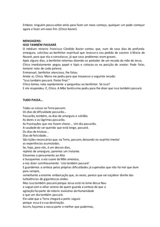 Embora ninguém possa voltar atrás para fazer um novo começo, qualquer um pode começar
agora a fazer um novo fim. (Chico Xavier)
MENSAGENS:
ISSO TAMBÉM PASSARÁ
O médium mineiro Francisco Cândido Xavier contou que, num de seus dias de profunda
amargura, solicitou ao benfeitor espiritual que levasse o seu pedido de socorro à Maria de
Nazaré, para que ela o consolasse, já que seus problemas eram graves.
Após alguns dias, o benfeitor retornou dizendo-se portador de um recado da mãe de Jesus.
Chico imediatamente pegou papel e lápis e colocou-se na posição de anotar: Pode falar,
tomarei nota de cada palavra.
Emmanuel, benfeitor atencioso, lhe falou:
Anote aí, Chico. Maria me pediu para que trouxesse o seguinte recado:
“Isso também passará. Ponto final.”
Chico tomou nota rapidamente e perguntou ao benfeitor: Só isso?
E ele respondeu: É, Chico. A Mãe Santíssima pediu para lhe dizer que isso também passará.
TUDO PASSA...
Todas as coisas na Terra passam.
Os dias de dificuldade passarão...
Passarão, também, os dias de amargura e solidão.
As dores e as lágrimas passarão.
As frustrações que nos fazem chorar... Um dia passarão.
A saudade do ser querido que está longe, passará.
Os dias de tristeza...
Dias de felicidade...
São lições necessárias que, na Terra, passam, deixando no espírito imortal
as experiências acumuladas.
Se, hoje, para nós, é um desses dias,
repleto de amargura, paremos um instante.
Elevemos o pensamento ao Alto
e busquemos a voz suave da Mãe amorosa,
a nos dizer carinhosamente: 'isto também passará'
E guardemos a certeza pelas próprias dificuldades já superadas que não há mal que dure
para sempre,
semelhante a enorme embarcação que, às vezes, parece que vai soçobrar diante das
turbulências de gigantescas ondas.
Mas isso também passará porque Jesus está no leme dessa Nau
e segue com o olhar sereno de quem guarda a certeza de que a
agitação faz parte do roteiro evolutivo da Humanidade
e que um dia também passará.
Ele sabe que a Terra chegará a porto seguro
porque essa é a sua destinação.
Assim, façamos a nossa parte o melhor que pudermos,
 