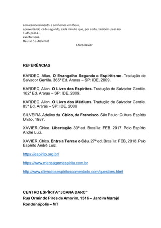 sem esmorecimento e confiemos em Deus,
aproveitando cada segundo, cada minuto que, por certo, também passará.
Tudo passa...
exceto Deus.
Deus é o suficiente!
Chico Xavier
REFERÊNCIAS
KARDEC, Allan. O Evangelho Segundo o Espiritismo. Tradução de
Salvador Gentile. 365ª Ed. Araras – SP: IDE, 2009.
KARDEC, Allan. O Livro dos Espíritos. Tradução de Salvador Gentile.
182ª Ed. Araras – SP: IDE, 2009.
KARDEC, Allan. O Livro dos Médiuns. Tradução de Salvador Gentile.
85ª Ed. Araras – SP: IDE, 2008
SILVEIRA,Adelino da. Chico,de Francisco.São Paulo: Cultura Espírita
União, 1987.
XAVIER, Chico. Libertação. 33ª ed. Brasília: FEB, 2017. Pelo Espírito
André Luiz.
XAVIER,Chico. Entre a Terrae o Céu.27ª ed. Brasília: FEB, 2018.Pelo
Espírito André Luiz.
https://espirito.org.br/
https://www.mensagemespirita.com.br
http://www.olivrodosespiritoscomentado.com/questoes.html
CENTRO ESPÍRITA“JOANA DARC”
Rua Ormindo Pires de Amorim, 1516 – Jardim Marajó
Rondonópolis – MT
 