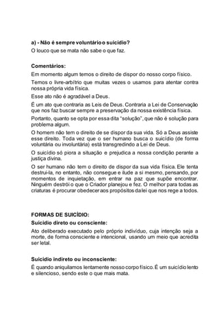 a) - Não é sempre voluntárioo suicídio?
O louco que se mata não sabe o que faz.
Comentários:
Em momento algum temos o direito de dispor do nosso corpo físico.
Temos o livre-arbítrio que muitas vezes o usamos para atentar contra
nossa própria vida física.
Esse ato não é agradável a Deus.
É um ato que contraria as Leis de Deus. Contraria a Lei de Conservação
que nos faz buscar sempre a preservação da nossa existência física.
Portanto, quanto se opta por essa dita “solução”,que não é solução para
problema algum.
O homem não tem o direito de se dispor da sua vida. Só a Deus assiste
esse direito. Toda vez que o ser humano busca o suicídio (de forma
voluntária ou involuntária) está transgredindo a Lei de Deus.
O suicídio só piora a situação e prejudica a nossa condição perante a
justiça divina.
O ser humano não tem o direito de dispor da sua vida física. Ele tenta
destrui-la, no entanto, não consegue e ilude a si mesmo, pensando, por
momentos de inquietação, em entrar na paz que supõe encontrar.
Ninguém destrói o que o Criador planejou e fez. O melhor para todas as
criaturas é procurar obedeceraos propósitos dalei que nos rege a todos.
FORMAS DE SUICÍDIO:
Suicídio direto ou consciente:
Ato deliberado executado pelo próprio indivíduo, cuja intenção seja a
morte, de forma consciente e intencional, usando um meio que acredita
ser letal.
Suicídio indireto ou inconsciente:
É quando aniquilamos lentamente nosso corpo físico.É um suicídio lento
e silencioso, sendo este o que mais mata.
 