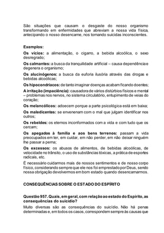 São situações que causam o desgaste do nosso organismo
transformando em enfermidades que abreviam a nossa vida física,
antecipando o nosso desencarne, nos tornando suicidas inconscientes.
Exemplos:
Os vícios: a alimentação, o cigarro, a bebida alcoólica, o sexo
desregrado;
Os calmantes: a busca da tranquilidade artificial – causa dependênciae
degenera o organismo;
Os alucinógenos: a busca da euforia ilusória através das drogas e
bebidas alcoólicas;
Os hipocondríacos: de tanto imaginar doenças acabam ficando doentes;
A irritação (impaciência): causadorade vários distúrbios físicos e mental
– problemas nos nervos, no sistema circulatório, entupimento de veias do
coração;
Os melancólicos: adoecem porque a parte psicológica está em baixa;
Os maledicentes: se envenenam com o mal que julgam identificar nos
outros;
Os rebeldes: os eternos inconformados com a vida e com tudo que os
cercam;
Os apegados à família e aos bens terrenos: passam a vida
preocupados em ter, em cuidar, em não perder, em não deixar ninguém
lhe passar a perna;
Os excessos: os abusos de alimentos, de bebidas alcoólicas, de
velocidade no trânsito, o uso de substâncias tóxicas, a prática de esportes
radicais, etc.
É necessário cuidarmos mais de nossos sentimentos e de nosso corpo
físico,considerando sempreque ele nos foi emprestadoporDeus, sendo
nossa obrigação devolvermos em bom estado quando desencarnarmos.
CONSEQUÊNCIAS SOBRE O ESTADO DO ESPÍRITO
Questão 957.Quais,em geral,com relaçãoao estado do Espírito,as
consequências do suicídio?
Muito diversas são as consequências do suicídio. Não há penas
determinadas e,em todos os casos,correspondem sempreàs causas que
 