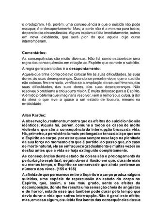 o produziram. Há, porém, uma consequência a que o suicida não pode
escapar; é o desapontamento. Mas, a sorte não é a mesma para todos;
depende das circunstâncias.Alguns expiam a falta imediatamente,outros
em nova existência, que será pior do que aquela cujo curso
interromperam.
Comentários:
As consequências são muito diversas. Não há como estabelecer uma
regra das consequências em relação ao Espírito que comete o suicídio.
A regra geral para todos é o desapontamento.
Aquele que tinha como objetivo colocar fim às suas dificuldades,às suas
dores,às suas desesperanças.Quando se percebe vivo e que o suicídio
não colocoufim em nada, verifica-se a ampliação do seu sofrimento,das
suas dificuldades, das suas dores, das suas desesperanças. Não
resolveuo problemae criou outro maior. É muito doloroso para o Espírito.
Além do problemaque imaginaria resolver,vem o remorso,a culpa, a dor
da alma o que leva a quase a um estado de loucura, mesmo na
erraticidade.
Allan Kardec:
A observação,realmente,mostra que os efeitos do suicídio não são
idênticos. Alguns há, porém, comuns a todos os casos de morte
violenta e que são a consequência da interrupção brusca da vida.
Há, primeiro,a persistência mais prolongada e tenazdo laço queune
o Espírito ao corpo, por estar quase sempre esse laço na plenitude
da sua força no momento em que é partido, ao passo que, no caso
de morte natural,ele se enfraquecegradualmente e muitas vezes se
desfaz antes que a vida se haja extinguido completamente.
As consequências deste estado de coisas são o prolongamento da
perturbação espiritual, seguindo-se à ilusão em que, durante mais
ou menos tempo, o Espírito se conserva de que ainda pertence ao
número dos vivos. (155 e 165)
A afinidade que permaneceentre o Espírito e o corpoproduznalguns
suicidas, uma espécie de repercussão do estado do corpo no
Espírito, que, assim, a seu mau grado, sente os efeitos da
decomposição,donde lhe resulta uma sensação cheia de angústias
e de horror, estado esse que também pode durar pelo tempo que
devia durar a vida que sofreu interrupção. Não é geral este efeito;
mas,em caso algum,o suicida fica isento das consequências dasua
 