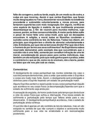 falta de coragem e,cedo ou tarde,expia,de um modo ou de outro,a
culpa em que incorreu. Assim é que certos Espíritos, que foram
muito desgraçadosna Terra,disseramter-sesuicidado na existência
precedente e submetido voluntariamente a novas provas, para
tentarem suportá-las com mais resignação. Em alguns, verifica-se
uma espécie de ligação à matéria, de que inutilmente procuram
desembaraçar-se, a fim de voarem para mundos melhores, cujo
acesso,porém,se lhes conservainterdito.A maior parte deles sofre
o pesar de haver feito uma coisa inútil, pois que só decepções
encontram. A religião, a moral, todas as filosofias condenam o
suicídio como contrário às leis da Natureza. Todas nos dizem, em
princípio, que ninguém tem o direito de abreviar voluntariamente a
vida.Entretanto,por que não se tem esse direito? Por que não é livre
o homem de por termo aos seus sofrimentos? Ao Espiritismo estava
reservado demonstrar, pelo exemplo dos que sucumbiram, que o
suicídio não é uma falta, somente por constituir infração de uma lei
moral, consideração de pouco peso para certos indivíduos, mas
também um ato estúpido,pois que nada ganha quem o pratica,antes
o contrário é o que se dá, como no-lo ensinam, não a teoria, porém
os fatos que ele nos põe sob as vistas.
Comentários:
O desligamento do corpo perispiritual nas mortes violentas (no caso o
suicídio) sempre demoramais, pois a união que existia entre o Espírito e
o corpo era muito mais forte. Assim, o desligamento será prolongado e
doloroso para o Espírito trazendo um estado de perturbação maior.
Alguns Espíritos sentem a repercussão no seu corpo perispiritual daquilo
que acontece no seu corpo físico (a decomposição) fazendo com que o
estado de sofrimento seja ainda pior.
A sensação de angústia, de horror pode durar pelo tempo que devia durar
a vida do corpo físico que sofreu a interrupção. Fica nesse estado de
sofrimento e perturbação pelo tempo que faltava ainda para o seu
desencarne. O desligamento perispiritual já aconteceu, mas o estado de
perturbação ainda continua.
O suicídio não é apenas um ato contrário às leis da natureza, mas um ato
estúpido no sentido de que não cumpre o objetivo e acrescenta muito
sofrimento para a sua vida na erraticidade e em reencarnações
posteriores.
 