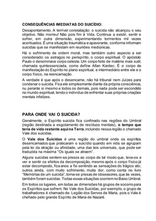 CONSEQUÊNCIAS IMEDIATAS DO SUICÍDIO:
Desapontamento. A terrível constatação: o suicida não alcançou o seu
objetivo. Não morreu! Não pois fim à Vida. Continua a existir, sentir e
sofrer, em outra dimensão, experimentando tormentos mil vezes
acentuados.É uma situação traumática e apavorante, conforme informam
suicidas que se manifestam em reuniões mediúnicas.
Há o sofrimento de ordem moral, mas também outro aspecto a ser
considerado: os estragos no perispírito, o corpo espiritual. O apóstolo
Paulo o denominava corpo celeste.Um corpo feito de matéria mais sutil,
chamada quintessenciada, como define Allan Kardec. É o corpo de
manifestação do Espírito no plano espiritual, e intermediário entre ele e o
corpo físico, na reencarnação.
A verdade é que após o desencarne, não há tribunal nem Juízes para
condenar o suicida. Fica ele simplesmente diante da própria consciência,
nu perante si mesmo e todos os demais, pois nada pode ser escondido
no mundo espiritual, tendo o indivíduo de enfrentar suas próprias criações
mentais infelizes.
PARA ONDE VAI O SUICIDA?
Geralmente, o Espírito suicida fica confinado nas regiões do Umbral
(região destinada a esgotamento de resíduos mentais), o tempo que
teria de vida restante aquina Terra,incluindo nessa região o chamado
Vale dos suicidas.
O Vale dos Suicidas é uma região do umbral onde os espíritos
desencarnados que praticaram o suicídio quando em vida se agrupam
pela lei da atração ou afinidade, uma das leis universais, que pode ser
traduzida na máxima “Os iguais se atraem”.
Alguns suicidas sentem-se presos ao corpo de tal modo que, leva-os a
ver e sentir os efeitos da decomposição, mesmo após o corpo físico já
estar decomposto, fica anos a fio sentindo as sensações do trágico ato;
outros ainda, com muito sofrimento, muita dor, como conta no livro
“Memórias de um suicida”,torna-se presas de obsessores,que às vezes,
também foram suicidas.Todas essas situações ocorremno Baixo Umbral.
Em todos os lugares, em todas as dimensões há grupos de socorro para
os Espíritos que sofrem. No Vale dos Suicidas, por exemplo, o grupo de
trabalhadores é chamado de: Legião dos Servos de Maria, pois o Vale é
chefiado pelo grande Espírito de Maria de Nazaré.
 