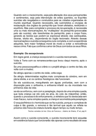 Quando vem o merecimento, seja pela alteração dos seus pensamentos
e sentimentos, seja pela intervenção de entes queridos, os Espíritos
suicidas são resgatados e conduzidos para as cidades organizadas do
mundo espiritual. Quando necessário, são submetidos a cirurgias de
restauração dos órgãos do perispírito que foram afetados, restituindo o
equilíbrio. Mas para completar o processo de recuperação, é necessária
uma ou mais reencarnações. As “mutilações” do perispírito (provocadas
pelo ato suicida), são transferidas do perispírito, para o corpo físico,
gerando as lesões que podem se expressar através das cardiopatias,
úlceras, idiotia etc., dependendo do órgão lesionado. Através dessas
reencarnações o suicidaconseguiráa cura completa,e com a experiência
adquirida, terá maior fortaleza moral de modo a evitar a reincidência
nesse crime.Fato que confirmao amor de Deus com todos os seus filhos.
Exemplo: Os excepcionais
Em regra geral, a criança excepcional é o suicida reencarnado.
Volta à Terra com os remanescentes que levou daqui mesmo, após o
suicídio.
Se uma pessoaespatifouo crânio e o projétil atingiu o centro da fala, ela
volta com a mudez;
Se atingiu apenas o centro da visão, volta cega;
Se atingiu determinadas regiões mais complexas do cérebro, vem em
plena idiotia, e aí os centros fisiológicos não funcionam.
Se ela suicidou-se, mergulhando em águas profundas, vem com a
disposição para o enfisema, o enfisema infantil ou da mocidade nos
primeiros dias da vida;
se ela se enforcou,vem com a paraplegia, depois de uma simples queda,
que toda criança cai (do colo da ama, do colo da mãezinha); então,
quando o processo é de enforcamento,a vértebra que foi deslocadavem
mais fracae, numa simples queda,a criança é acometidapelaparaplegia;
O esquizofrênico é o homicida que se fez suicida, porque o complexo de
culpa é tão grande, o remorso é tão terrível que aquilo se reflete na
próxima vida física da criatura durante algum tempo ou muito tempo.
Trechos extraídos do livro Chico de Francisco – Adelino da Silveira, 6ª ed, pág.91.
Assim como o suicida consciente, o suicida inconsciente terá sequelas
em existência futura que funcionarão não apenas como resultado de seus
 