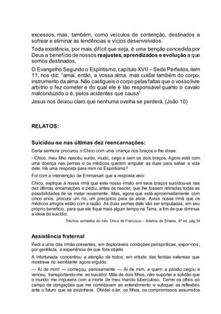 excessos, mas, também, como veículos de contenção, destinados a
sofrear e eliminar as tendências e vícios desenvolvidos.
Toda existência, por mais difícil que seja, é uma benção concedida por
Deus a benefício de nossos reajustes,aprendizados e evolução a que
somos destinados.
O Evangelho Segundo o Espiritismo,capítulo XVII – Sede Perfeitos,item
11, nos diz: “amai, então, a vossa alma, mas cuidai também do corpo,
instrumento da alma. Não castigueis o corpo pelas faltas que o vosso livre
arbítrio o fez cometer e do qual ele é tão responsável quanto o cavalo
malconduzido o é, pelos acidentes que causa”.
Jesus nos deixou claro que nenhuma ovelha se perderá. (João 10)
RELATOS:
Suicidou-se nas últimas dez reencarnações:
Certa senhora procurou o Chico com uma criança nos braços e lhe disse:
- Chico, meu filho nasceu surdo, mudo, cego e sem os dois braços. Agora está com
uma doença nas pernas e os médicos querem amputar as duas para salvar a vida
dele. Há uma resposta para mim no Espiritismo?
Foi com a intervenção de Emmanuel que a resposta veio:
Chico, explique à nossa irmã que este nosso irmão em seus braços suicidou-se nas
dez últimas encarnações e pediu, antes de nascer, que lhe fossem retiradas todas as
possibilidades de se matar novamente. Mas, agora que está aproximadamente com
cinco anos, procura um rio, um precipício para se atirar. Avise nossa irmã que os
médicos amigos estão com a razão. As duas pernas dele vão ser amputadas, em seu
próprio benefício, para que ele fique mais algum tempo na Terra, a fim de que diminua
a ideia do suicídio.
Trechos extraídos do livro Chico de Francisco – Adelino da Silveira, 6ª ed, pág.34
Assistência fraternal
Pedi a uma das irmãs presentes, em deploráveis condições perispiríticas, expor-nos,
por gentileza, a experiência de que fora objeto.
A infortunada concentrou a atenção de todos, em virtude das feridas extensas que
mostrava no semblante agora erguido.
— Ai de mim! — começou, penosamente — Ai de mim, a quem a paixão cegou e
venceu, transportando-me ao suicídio! Mãe de dois filhos, não suportei a solidão que
o mundo me impusera com a morte de meu marido tuberculoso. Cerrei os olhos ao
campo de obrigações que me convidavam ao entendimento e sufoquei as reflexões
ante o futuro que se avizinhava. Olvidei o lar, os filhos, os compromissos assumidos
 
