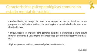 • Ambivalência: o desejo de viver e o desejo de morrer batalham numa
gangorra nos indivíduos suicidas. Há uma urgência de sair da dor de viver e um
desejo de viver.
• Impulsividade: o impulso para cometer suicídio é transitório e dura alguns
minutos ou horas. É usualmente desencadeado por eventos negativos do dia-a-
dia.
•Rigidez: pessoas suicidas pensam rígida e drasticamente.
(OMS, 2000)
Características psicopatológicas comuns no
estado mental do suicida
 