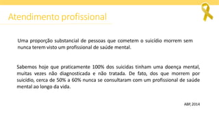 Uma proporção substancial de pessoas que cometem o suicídio morrem sem
nunca terem visto um profissional de saúde mental.
Sabemos hoje que praticamente 100% dos suicidas tinham uma doença mental,
muitas vezes não diagnosticada e não tratada. De fato, dos que morrem por
suicídio, cerca de 50% a 60% nunca se consultaram com um profissional de saúde
mental ao longo da vida.
ABP, 2014
Atendimento profissional
 