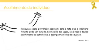 Pesquisas sobre prevenção apontam para o fato que o desfecho
nefasto pode ser evitado, na maioria das vezes, caso haja o devido
acolhimento ao sofrimento, e acompanhamento da situação.
BRASIL, 2013
Acolhimento do indivíduo
 