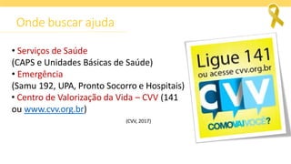 Onde buscar ajuda
• Serviços de Saúde
(CAPS e Unidades Básicas de Saúde)
• Emergência
(Samu 192, UPA, Pronto Socorro e Hospitais)
• Centro de Valorização da Vida – CVV (141
ou www.cvv.org.br)
(CVV, 2017)
 