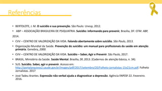 Referências
• BERTOLOTE, J. M. O suicídio e sua prevenção. São Paulo: Unesp, 2012.
• ABP – ASSOCIAÇÃO BRASILEIRA DE PSIQUIATRIA. Suicídio: informando para prevenir, Brasília, DF: CFM: ABP,
2014.
• CVV – CENTRO DE VALORIZAÇÃO DA VIDA. Falando abertamente sobre suicídio. São Paulo, 2013.
• Organização Mundial da Saúde. Prevenção do suicídio: um manual para profissionais da saúde em atenção
primária. Genebra, 2000.
• CVV – CENTRO DE VALORIZAÇÃO DA VIDA. Suicídio – Saber, Agir e Prevenir. São Paulo, 2017.
• BRASIL. Ministério da Saúde. Saúde Mental. Brasília, DF, 2013. (Cadernos de atenção básica, n. 34).
• SUS. Suicídio. Saber, agir e prevenir. Acesso em:
http://portalarquivos2.saude.gov.br/images/pdf/2017/setembro/20/Folheto-jornalistas-15x21cm.pdf. Folheto
Jornalistas. 2017
• José Tadeu Arantes. Expressão não verbal ajuda a diagnosticar a depressão. Agência FAPESP. 22. Fevereiro.
2016.
 