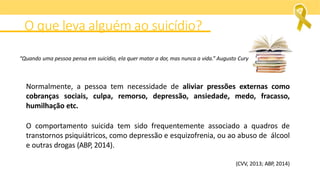 O que leva alguém ao suicídio?
Normalmente, a pessoa tem necessidade de aliviar pressões externas como
cobranças sociais, culpa, remorso, depressão, ansiedade, medo, fracasso,
humilhação etc.
O comportamento suicida tem sido frequentemente associado a quadros de
transtornos psiquiátricos, como depressão e esquizofrenia, ou ao abuso de álcool
e outras drogas (ABP, 2014).
(CVV, 2013; ABP, 2014)
“Quando uma pessoa pensa em suicídio, ela quer matar a dor, mas nunca a vida.” Augusto Cury
 