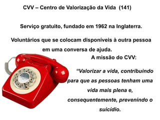 CVV – Centro de Valorização da Vida (141)
Serviço gratuito, fundado em 1962 na Inglaterra.
Voluntários que se colocam disponíveis à outra pessoa
em uma conversa de ajuda.
A missão do CVV:
“Valorizar a vida, contribuindo
para que as pessoas tenham uma
vida mais plena e,
consequentemente, prevenindo o
suicídio.
 