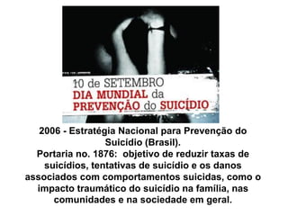 2006 - Estratégia Nacional para Prevenção do
Suicídio (Brasil).
Portaria no. 1876: objetivo de reduzir taxas de
suicídios, tentativas de suicídio e os danos
associados com comportamentos suicidas, como o
impacto traumático do suicídio na família, nas
comunidades e na sociedade em geral.
 