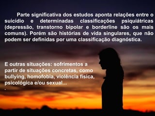 Parte significativa dos estudos aponta relações entre o
suicídio e determinadas classificações psiquiátricas
(depressão, transtorno bipolar e borderline são os mais
comuns). Porém são histórias de vida singulares, que não
podem ser definidas por uma classificação diagnóstica.
E outras situações: sofrimentos a
partir de situações concretas, como
bullying, homofobia, violência física,
psicológica e/ou sexual...
.
 