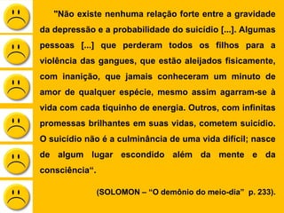 "Não existe nenhuma relação forte entre a gravidade
da depressão e a probabilidade do suicídio [...]. Algumas
pessoas [...] que perderam todos os filhos para a
violência das gangues, que estão aleijados fisicamente,
com inanição, que jamais conheceram um minuto de
amor de qualquer espécie, mesmo assim agarram-se à
vida com cada tiquinho de energia. Outros, com infinitas
promessas brilhantes em suas vidas, cometem suicídio.
O suicídio não é a culminância de uma vida difícil; nasce
de algum lugar escondido além da mente e da
consciência“.
(SOLOMON – “O demônio do meio-dia” p. 233).
 