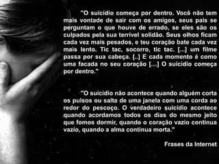 "O suicídio começa por dentro. Você não tem
mais vontade de sair com os amigos, seus pais se
perguntam o que houve de errado, se eles são os
culpados pela sua terrível solidão. Seus olhos ficam
cada vez mais pesados, e teu coração bate cada vez
mais lento. Tic tac, socorro, tic tac. [...] um filme
passa por sua cabeça. [..] E cada momento é como
uma facada no seu coração […] O suicídio começa
por dentro."
"O suicídio não acontece quando alguém corta
os pulsos ou salta de uma janela com uma corda ao
redor do pescoço. O verdadeiro suicídio acontece
quando acordamos todos os dias do mesmo jeito
que fomos dormir, quando o coração vazio continua
vazio, quando a alma continua morta."
Frases da Internet
 