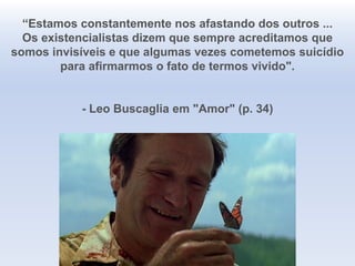 “Estamos constantemente nos afastando dos outros ...
Os existencialistas dizem que sempre acreditamos que
somos invisíveis e que algumas vezes cometemos suicídio
para afirmarmos o fato de termos vivido".
- Leo Buscaglia em "Amor" (p. 34)
 