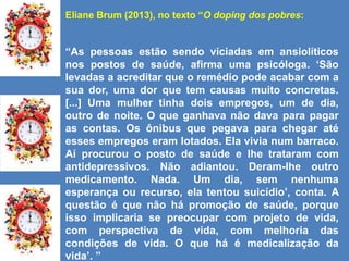Eliane Brum (2013), no texto “O doping dos pobres:
“As pessoas estão sendo viciadas em ansiolíticos
nos postos de saúde, afirma uma psicóloga. „São
levadas a acreditar que o remédio pode acabar com a
sua dor, uma dor que tem causas muito concretas.
[...] Uma mulher tinha dois empregos, um de dia,
outro de noite. O que ganhava não dava para pagar
as contas. Os ônibus que pegava para chegar até
esses empregos eram lotados. Ela vivia num barraco.
Aí procurou o posto de saúde e lhe trataram com
antidepressivos. Não adiantou. Deram-lhe outro
medicamento. Nada. Um dia, sem nenhuma
esperança ou recurso, ela tentou suicídio‟, conta. A
questão é que não há promoção de saúde, porque
isso implicaria se preocupar com projeto de vida,
com perspectiva de vida, com melhoria das
condições de vida. O que há é medicalização da
vida‟. ”
 