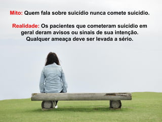 Mito: Quem fala sobre suicídio nunca comete suicídio.
Realidade: Os pacientes que cometeram suicídio em
geral deram avisos ou sinais de sua intenção.
Qualquer ameaça deve ser levada a sério.
 
