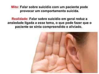Mito: Falar sobre suicídio com um paciente pode
provocar um comportamento suicida.
Realidade: Falar sobre suicídio em geral reduz a
ansiedade ligada a esse tema, o que pode fazer que o
paciente se sinta compreendido e aliviado.
 