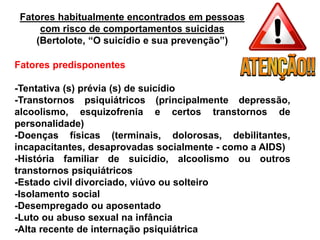 Fatores habitualmente encontrados em pessoas
com risco de comportamentos suicidas
(Bertolote, “O suicídio e sua prevenção”)
Fatores predisponentes
-Tentativa (s) prévia (s) de suicídio
-Transtornos psiquiátricos (principalmente depressão,
alcoolismo, esquizofrenia e certos transtornos de
personalidade)
-Doenças físicas (terminais, dolorosas, debilitantes,
incapacitantes, desaprovadas socialmente - como a AIDS)
-História familiar de suicídio, alcoolismo ou outros
transtornos psiquiátricos
-Estado civil divorciado, viúvo ou solteiro
-Isolamento social
-Desempregado ou aposentado
-Luto ou abuso sexual na infância
-Alta recente de internação psiquiátrica
 