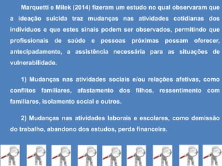 Marquetti e Milek (2014) fizeram um estudo no qual observaram que
a ideação suicida traz mudanças nas atividades cotidianas dos
indivíduos e que estes sinais podem ser observados, permitindo que
profissionais de saúde e pessoas próximas possam oferecer,
antecipadamente, a assistência necessária para as situações de
vulnerabilidade.
1) Mudanças nas atividades sociais e/ou relações afetivas, como
conflitos familiares, afastamento dos filhos, ressentimento com
familiares, isolamento social e outros.
2) Mudanças nas atividades laborais e escolares, como demissão
do trabalho, abandono dos estudos, perda financeira.
 