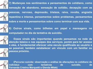 7) Mudanças nos sentimentos e pensamentos do cotidiano, como
sensação de abandono, sensação de solidão, decepção com as
pessoas, nervoso, depressão, tristeza, raiva, revolta, angústia
repentina e intensa, pensamentos sobre problemas, pensamentos
sobre a morte e pensamentos sobre como terminar com sua vida.
8) Outros sinais, como bilhetes em papel e mensagens no
computador no dia da tentativa de suicídio.
Esses sinais são importantes quando pensamos na rede de
atenção básica e nas equipes dos serviços, porém para ter acesso
a eles, é fundamental oferecer uma escuta qualificada ao usuário e
se possível, também estabelecer um vínculo com um familiar ou
pessoa próxima.
(Percurso suicida: observação e análise de alterações no cotidiano do
indivíduo com tentativas de suicídio, de
Fernanda Cristina Marquetti e Glenda Milek)
 