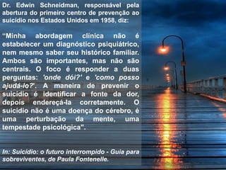 Dr. Edwin Schneidman, responsável pela
abertura do primeiro centro de prevenção ao
suicídio nos Estados Unidos em 1958, diz:
“Minha abordagem clínica não é
estabelecer um diagnóstico psiquiátrico,
nem mesmo saber seu histórico familiar.
Ambos são importantes, mas não são
centrais. O foco é responder a duas
perguntas: 'onde dói?' e 'como posso
ajudá-lo?'. A maneira de prevenir o
suicídio é identificar a fonte da dor,
depois endereçá-la corretamente. O
suicídio não é uma doença do cérebro, é
uma perturbação da mente, uma
tempestade psicológica".
In: Suicídio: o futuro interrompido - Guia para
sobreviventes, de Paula Fontenelle.
 