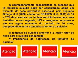 O acompanhamento especializado às pessoas que
já tentaram suicídio pode ser considerado como um
exemplo de ação preventiva essencial, pois segundo
Botega et al (2006, citado por SOARES et al, 2011) de 15
a 25% das pessoas que tentam suicídio fazem uma nova
tentativa no ano seguinte, 10% conseguem consumar o
ato em algum momento do período de 10 anos,
compreendido entre a tentativa anterior e o suicídio.
A tentativa de suicídio anterior é o maior fator de
risco para o suicídio consumado.
= Importância da notificação de tentativa de
suicídio.
 
