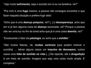 “Vejo muito sofrimento, seja o suicídio em si ou na tentativa, né?”
“Pra mim é uma fuga mesmo, a pessoa não consegue encontrar o que
fazer naquela situação e prefere fugir dela”.
“Acho que é uma doença psíquica, né? [...] a desesperança, acho que
em si já tem alguma coisa de doença associada, né? Porque a pessoa
não ver uma luz no fim do túnel acho que já é uma coisa doentia, né?”
“Excetuando o fator da patologia, eu acho que a solidão.”
“São muitos fatores, né, muitas variáveis [que podem motivar o
suicídio]. ... talvez alguns casos um impulso do desespero, outros
casos uma falta de sentido na vida [...] De repente, até a drogadição
é um meio de suicídio. Imagino que seja uma coisa muito ampla. E
complexa.”
 