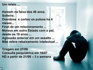 Um relato ...
Homem na faixa dos 40 anos.
Solteiro.
Overdose e cortou os pulsos há 4
meses...
Final de um relacionamento ...
Morava em outro Estado com o pai,
desde os 16 anos ...
Agressão anterior em um assalto ...
Mãe refere rebaixamento intelectual ...
Triagem em 27/06
Consulta psiquiátrica em 16/07
HD a partir de 21/08 – 3 x semana
 