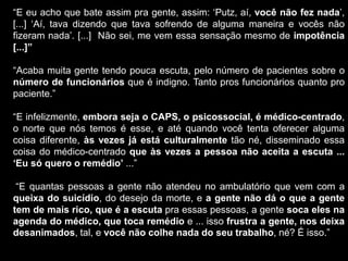 “E eu acho que bate assim pra gente, assim: „Putz, aí, você não fez nada‟,
[...] „Aí, tava dizendo que tava sofrendo de alguma maneira e vocês não
fizeram nada‟. [...] Não sei, me vem essa sensação mesmo de impotência
[...]”
“Acaba muita gente tendo pouca escuta, pelo número de pacientes sobre o
número de funcionários que é indigno. Tanto pros funcionários quanto pro
paciente.”
“E infelizmente, embora seja o CAPS, o psicossocial, é médico-centrado,
o norte que nós temos é esse, e até quando você tenta oferecer alguma
coisa diferente, às vezes já está culturalmente tão né, disseminado essa
coisa do médico-centrado que às vezes a pessoa não aceita a escuta ...
„Eu só quero o remédio‟ ...”
“E quantas pessoas a gente não atendeu no ambulatório que vem com a
queixa do suicídio, do desejo da morte, e a gente não dá o que a gente
tem de mais rico, que é a escuta pra essas pessoas, a gente soca eles na
agenda do médico, que toca remédio e ... isso frustra a gente, nos deixa
desanimados, tal, e você não colhe nada do seu trabalho, né? É isso.”
 